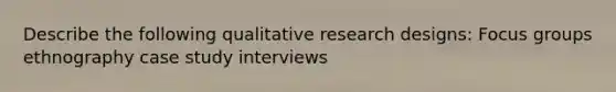 Describe the following qualitative research designs: Focus groups ethnography case study interviews