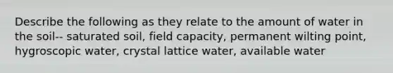 Describe the following as they relate to the amount of water in the soil-- saturated soil, field capacity, permanent wilting point, hygroscopic water, crystal lattice water, available water