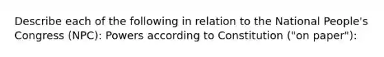 Describe each of the following in relation to the National People's Congress (NPC): Powers according to Constitution ("on paper"):