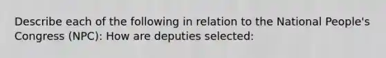 Describe each of the following in relation to the National People's Congress (NPC): How are deputies selected: