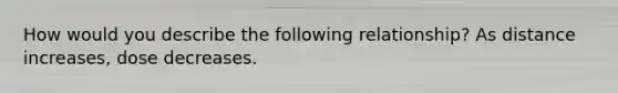 How would you describe the following relationship? As distance increases, dose decreases.