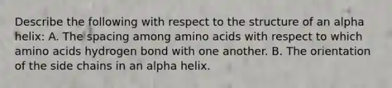 Describe the following with respect to the structure of an alpha helix: A. The spacing among amino acids with respect to which amino acids hydrogen bond with one another. B. The orientation of the side chains in an alpha helix.