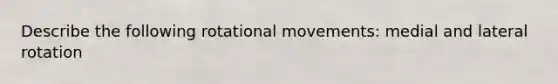 Describe the following rotational movements: medial and lateral rotation