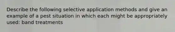 Describe the following selective application methods and give an example of a pest situation in which each might be appropriately used: band treatments