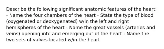 Describe the following significant anatomic features of the heart: - Name the four chambers of the heart - State the type of blood (oxygenated or deoxygenated) w/in the left and right hemispheres of the heart - Name the great vessels (arteries and veins) opening into and emerging out of the heart - Name the two sets of valves located w/in the heart