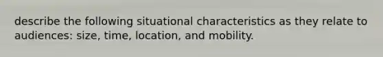 describe the following situational characteristics as they relate to audiences: size, time, location, and mobility.