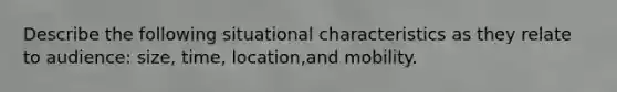 Describe the following situational characteristics as they relate to audience: size, time, location,and mobility.