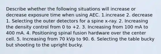 Describe whether the following situations will increase or decrease exposure time when using AEC. 1.increase 2. decrease 1. Selecting the outer detectors for a spine x-ray. 2. Increasing the density control from 0 to +2. 3. Increasing from 100 mA to 400 mA. 4. Positioning spinal fusion hardware over the center cell. 5. Increasing from 70 kVp to 90. 6. Selecting the table bucky but shooting to the upright bucky.