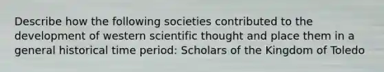 Describe how the following societies contributed to the development of western scientific thought and place them in a general historical time period: Scholars of the Kingdom of Toledo