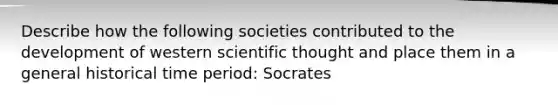 Describe how the following societies contributed to the development of western scientific thought and place them in a general historical time period: Socrates