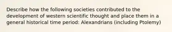 Describe how the following societies contributed to the development of western scientific thought and place them in a general historical time period: Alexandrians (including Ptolemy)