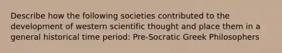 Describe how the following societies contributed to the development of western scientific thought and place them in a general historical time period: Pre-Socratic Greek Philosophers