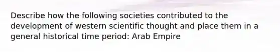 Describe how the following societies contributed to the development of western scientific thought and place them in a general historical time period: Arab Empire