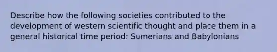 Describe how the following societies contributed to the development of western scientific thought and place them in a general historical time period: Sumerians and Babylonians