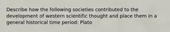 Describe how the following societies contributed to the development of western scientific thought and place them in a general historical time period: Plato