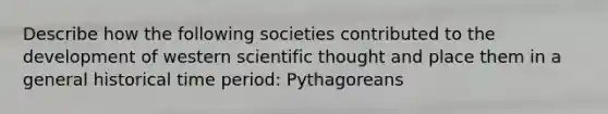 Describe how the following societies contributed to the development of western scientific thought and place them in a general historical time period: Pythagoreans