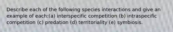 Describe each of the following species interactions and give an example of each:(a) interspecific competition (b) intraspecific competition (c) predation (d) territoriality (e) symbiosis.