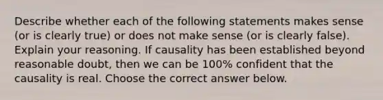 Describe whether each of the following statements makes sense (or is clearly true) or does not make sense (or is clearly false). Explain your reasoning. If causality has been established beyond reasonable doubt, then we can be 100% confident that the causality is real. Choose the correct answer below.