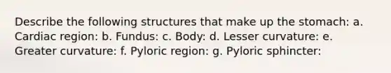 Describe the following structures that make up <a href='https://www.questionai.com/knowledge/kLccSGjkt8-the-stomach' class='anchor-knowledge'>the stomach</a>: a. Cardiac region: b. Fundus: c. Body: d. Lesser curvature: e. Greater curvature: f. Pyloric region: g. Pyloric sphincter: