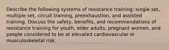 Describe the following systems of resistance training: single set, multiple set, circuit training, preexhaustion, and assisted training. Discuss the safety, benefits, and recommendations of resistance training for youth, older adults, pregnant women, and people considered to be at elevated cardiovascular or musculoskeletal risk.