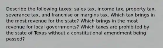 Describe the following taxes: sales tax, income tax, property tax, severance tax, and franchise or margins tax. Which tax brings in the most revenue for the state? Which brings in the most revenue for local governments? Which taxes are prohibited by the state of Texas without a constitutional amendment being passed?