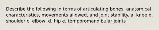 Describe the following in terms of articulating bones, anatomical characteristics, movements allowed, and joint stability. a. knee b. shoulder c. elbow, d. hip e. temporomandibular joints