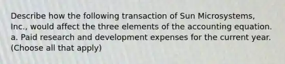 Describe how the following transaction of Sun Microsystems, Inc., would affect the three elements of the accounting equation. a. Paid research and development expenses for the current year. (Choose all that apply)