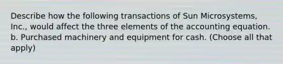 Describe how the following transactions of Sun Microsystems, Inc., would affect the three elements of the accounting equation. b. Purchased machinery and equipment for cash. (Choose all that apply)