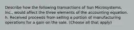 Describe how the following transactions of Sun Microsystems, Inc., would affect the three elements of the accounting equation. h. Received proceeds from selling a portion of manufacturing operations for a gain on the sale. (Choose all that apply)