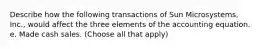 Describe how the following transactions of Sun Microsystems, Inc., would affect the three elements of the accounting equation. e. Made cash sales. (Choose all that apply)