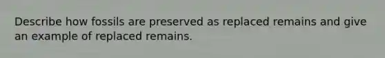 Describe how fossils are preserved as replaced remains and give an example of replaced remains.