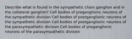 Describe what is found in the sympathetic chain ganglion and in the collateral ganglion? Cell bodies of preganglionic neurons of the sympathetic division Cell bodies of postganglionic neurons of the sympathetic division Cell bodies of postganglionic neurons of the parasympathetic division Cell bodies of preganglionic neurons of the parasympathetic division