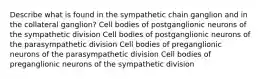 Describe what is found in the sympathetic chain ganglion and in the collateral ganglion? Cell bodies of postganglionic neurons of the sympathetic division Cell bodies of postganglionic neurons of the parasympathetic division Cell bodies of preganglionic neurons of the parasympathetic division Cell bodies of preganglionic neurons of the sympathetic division