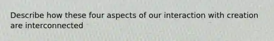 Describe how these four aspects of our interaction with creation are interconnected