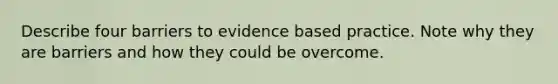 Describe four barriers to evidence based practice. Note why they are barriers and how they could be overcome.