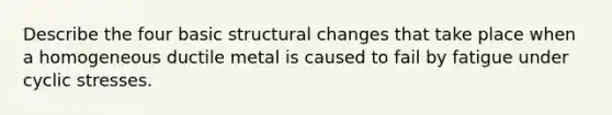 Describe the four basic structural changes that take place when a homogeneous ductile metal is caused to fail by fatigue under cyclic stresses.