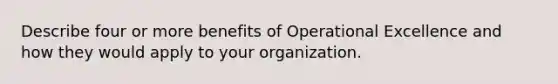 Describe four or more benefits of Operational Excellence and how they would apply to your organization.