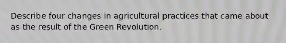 Describe four changes in agricultural practices that came about as the result of the Green Revolution.