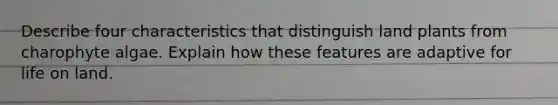 Describe four characteristics that distinguish land plants from charophyte algae. Explain how these features are adaptive for <a href='https://www.questionai.com/knowledge/k9VzeMAjx8-life-on-land' class='anchor-knowledge'>life on land</a>.