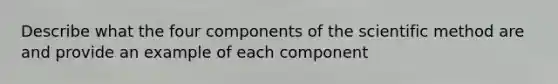 Describe what the four components of the scientific method are and provide an example of each component