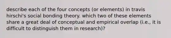 describe each of the four concepts (or elements) in travis hirschi's social bonding theory. which two of these elements share a great deal of conceptual and empirical overlap (i.e., it is difficult to distinguish them in research)?