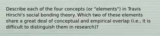 Describe each of the four concepts (or "elements") in Travis Hirschi's social bonding theory. Which two of these elements share a great deal of conceptual and empirical overlap (i.e., it is difficult to distinguish them in research)?