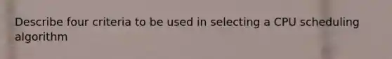 Describe four criteria to be used in selecting a CPU scheduling algorithm