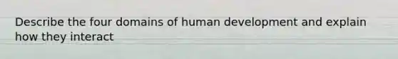 Describe the four domains of human development and explain how they interact