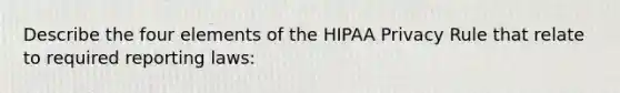 Describe the four elements of the HIPAA Privacy Rule that relate to required reporting laws: