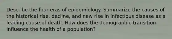 Describe the four eras of epidemiology. Summarize the causes of the historical rise, decline, and new rise in infectious disease as a leading cause of death. How does the demographic transition influence the health of a population?