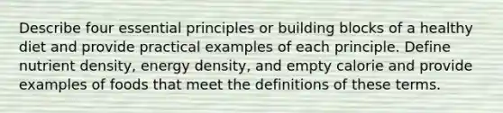 Describe four essential principles or building blocks of a healthy diet and provide practical examples of each principle. Define nutrient density, energy density, and empty calorie and provide examples of foods that meet the definitions of these terms.