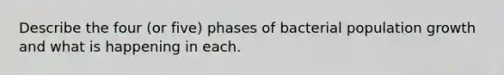 Describe the four (or five) phases of bacterial population growth and what is happening in each.