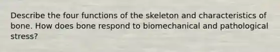 Describe the four functions of the skeleton and characteristics of bone. How does bone respond to biomechanical and pathological stress?