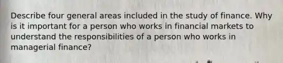 Describe four general areas included in the study of finance. Why is it important for a person who works in financial markets to understand the responsibilities of a person who works in managerial finance?
